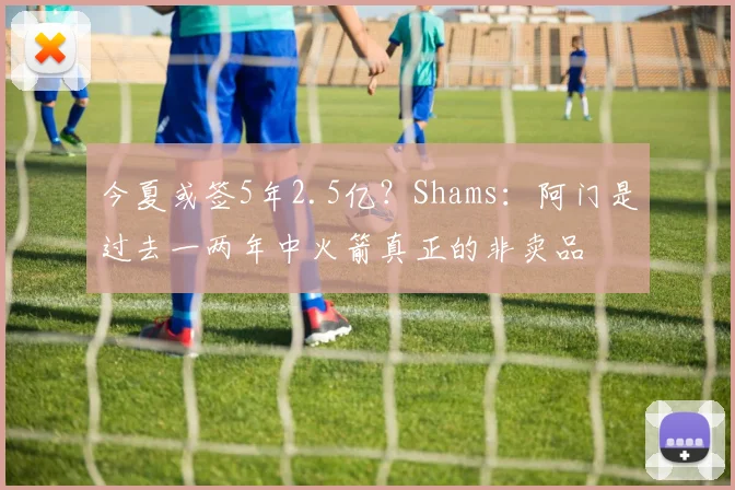 今夏或签5年2.5亿？Shams：阿门是过去一两年中火箭真正的非卖品