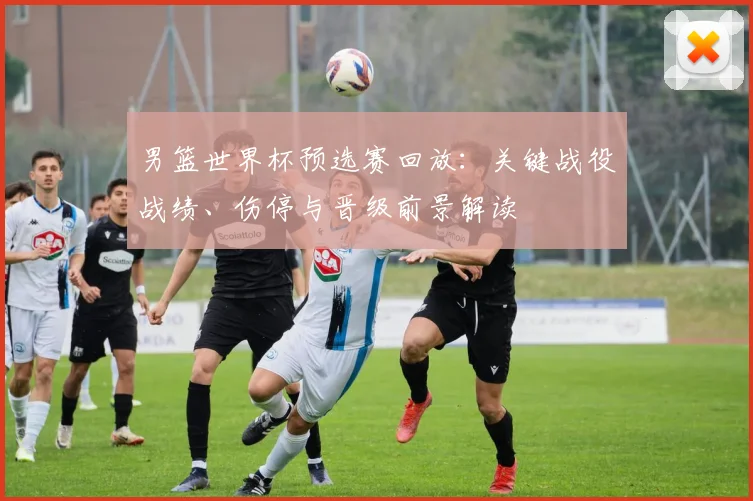 男篮世界杯预选赛回放：关键战役战绩、伤停与晋级前景解读