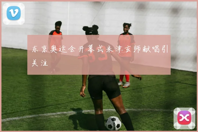 东京奥运会开幕式米津玄师献唱引关注