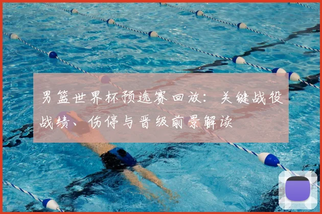男篮世界杯预选赛回放：关键战役战绩、伤停与晋级前景解读
