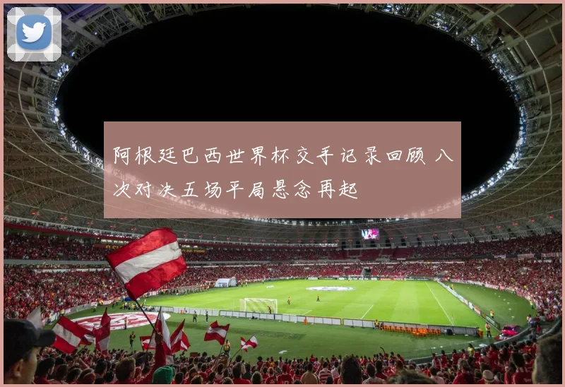 阿根廷巴西世界杯交手记录回顾 八次对决五场平局悬念再起