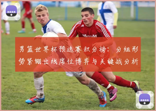 男篮世界杯预选赛积分榜：分组形势紧绷出线席位博弈与关键战分析