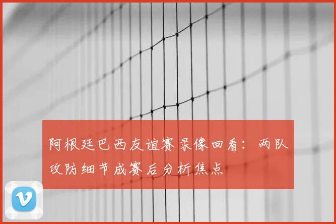 阿根廷巴西友谊赛录像回看：两队攻防细节成赛后分析焦点