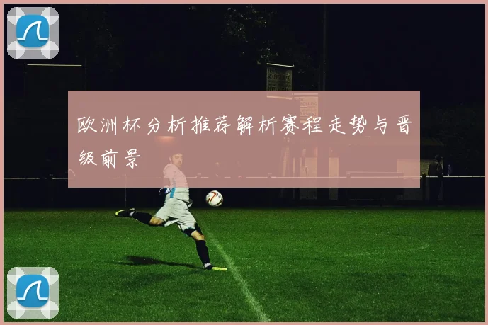 欧洲杯分析推荐解析赛程走势与晋级前景