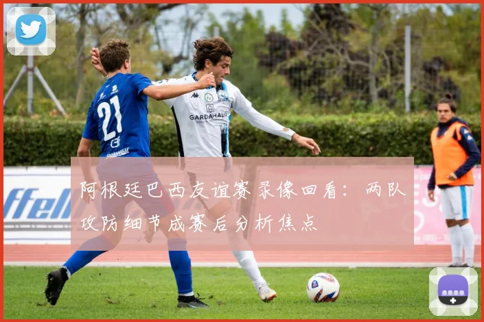 阿根廷巴西友谊赛录像回看：两队攻防细节成赛后分析焦点