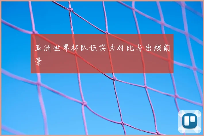 亚洲世界杯队伍实力对比与出线前景