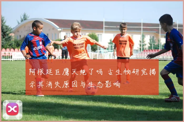 阿根廷巨鹰灭绝了吗 古生物研究揭示其消失原因与生态影响