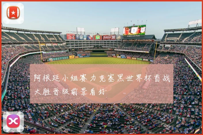 阿根廷小组赛力克塞黑世界杯首战大胜晋级前景看好