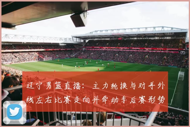 辽宁男篮直播：主力轮换与对手外线左右比赛走向并牵动季后赛形势