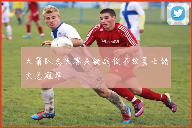 火箭队总决赛关键战役不敌勇士错失总冠军