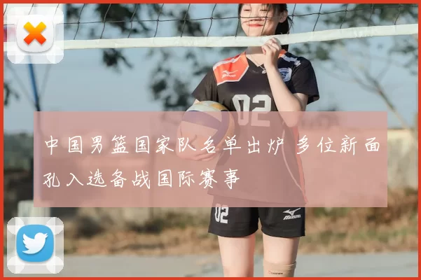 中国男篮国家队名单出炉 多位新面孔入选备战国际赛事