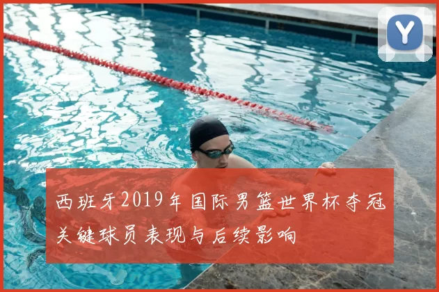 西班牙2019年国际男篮世界杯夺冠关键球员表现与后续影响