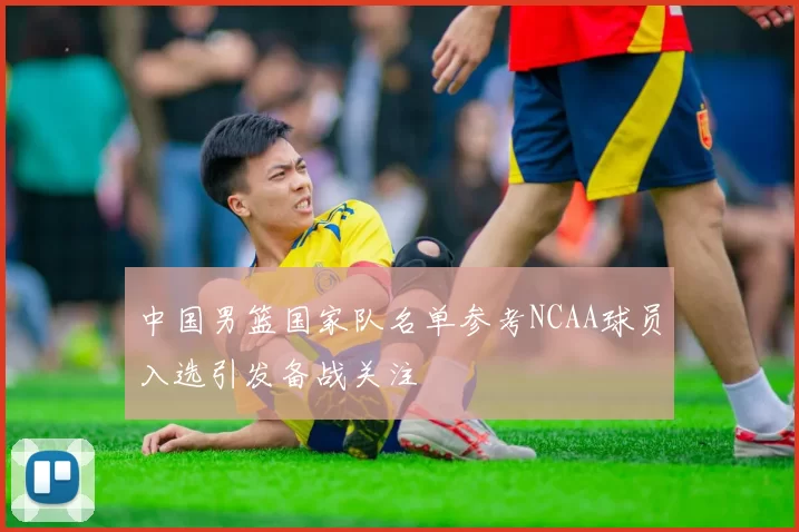 中国男篮国家队名单参考NCAA球员入选引发备战关注