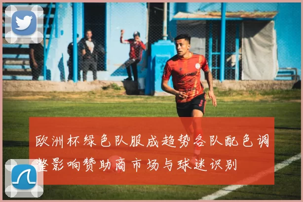 欧洲杯绿色队服成趋势各队配色调整影响赞助商市场与球迷识别
