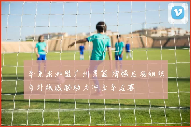 李京龙加盟广州男篮 增强后场组织与外线威胁助力冲击季后赛