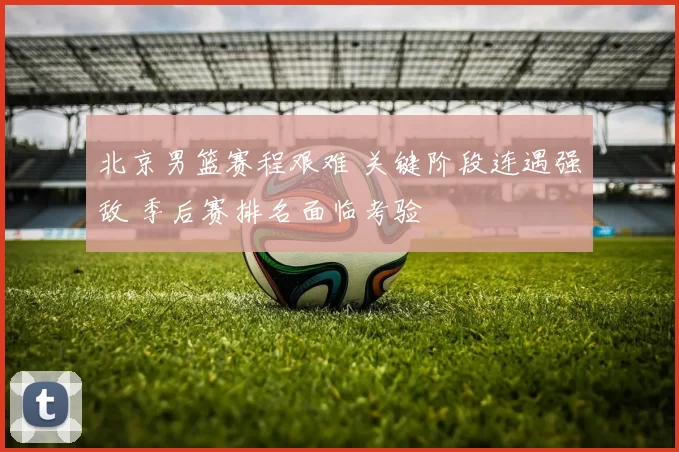 北京男篮赛程艰难 关键阶段连遇强敌 季后赛排名面临考验