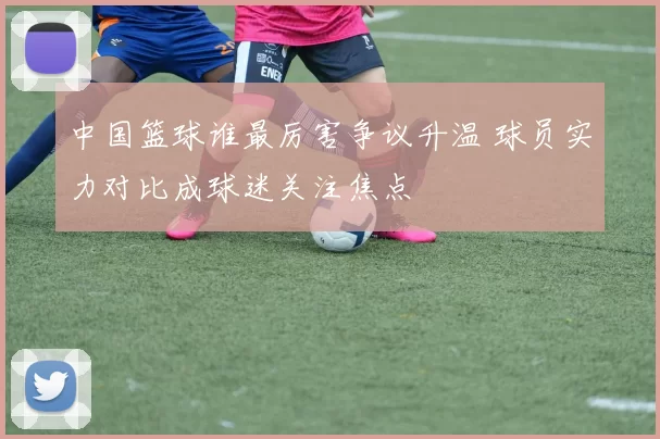 中国篮球谁最厉害争议升温 球员实力对比成球迷关注焦点