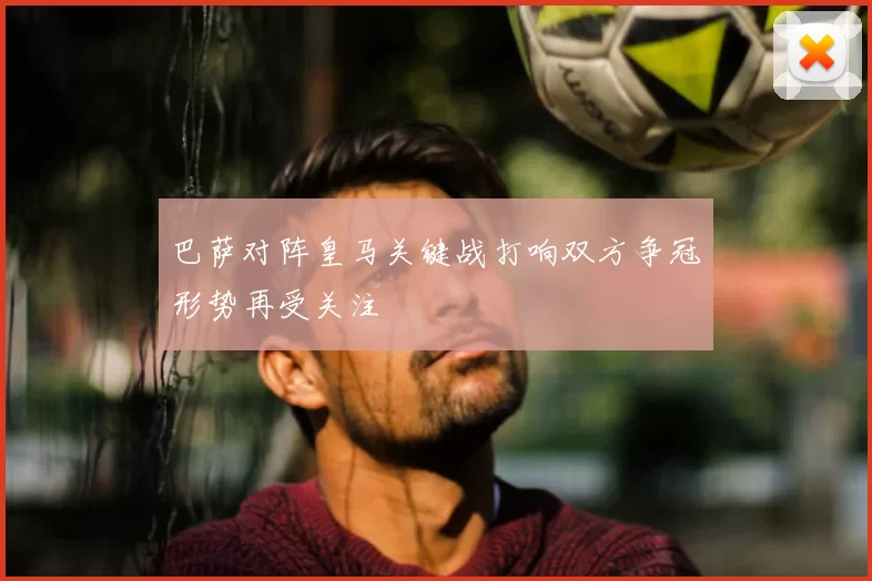 巴萨对阵皇马关键战打响双方争冠形势再受关注