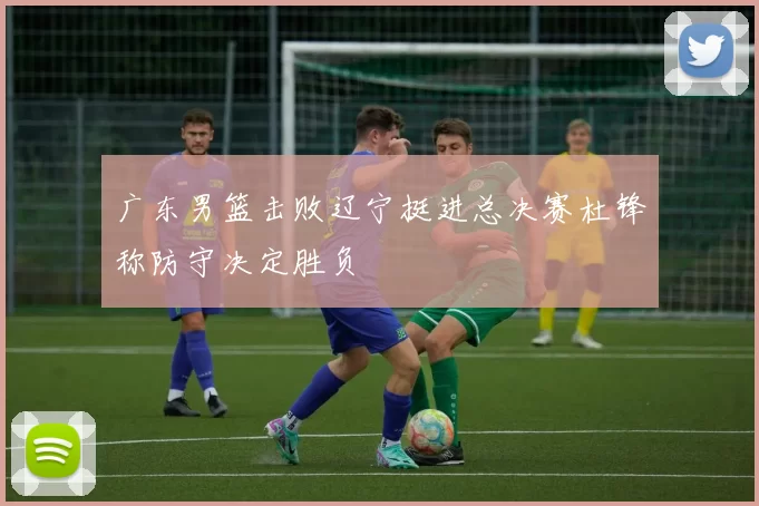 广东男篮击败辽宁挺进总决赛杜锋称防守决定胜负