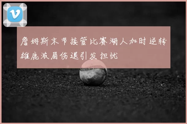 詹姆斯末节接管比赛湖人加时逆转雄鹿浓眉伤退引发担忧