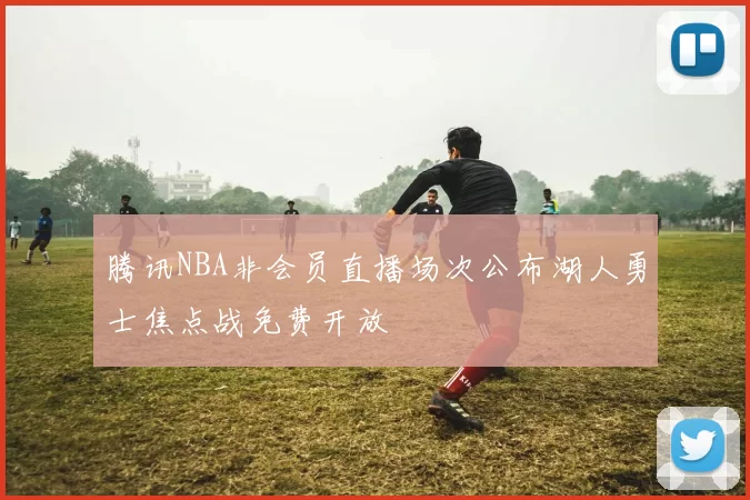 腾讯NBA非会员直播场次公布湖人勇士焦点战免费开放