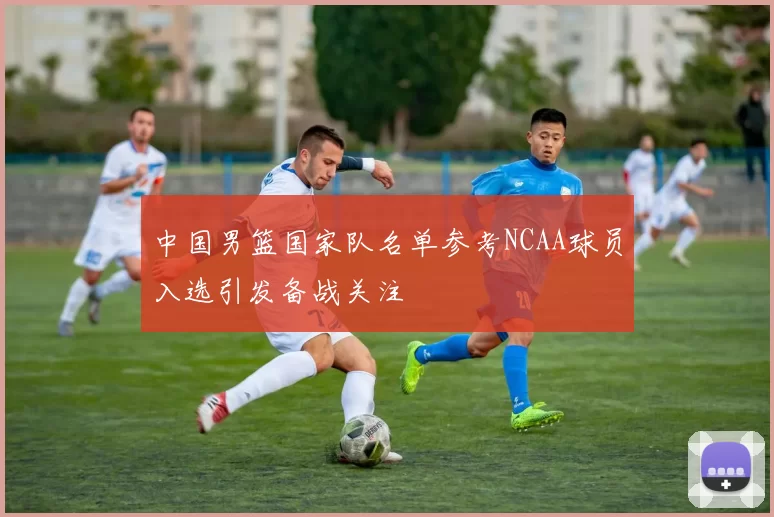 中国男篮国家队名单参考NCAA球员入选引发备战关注