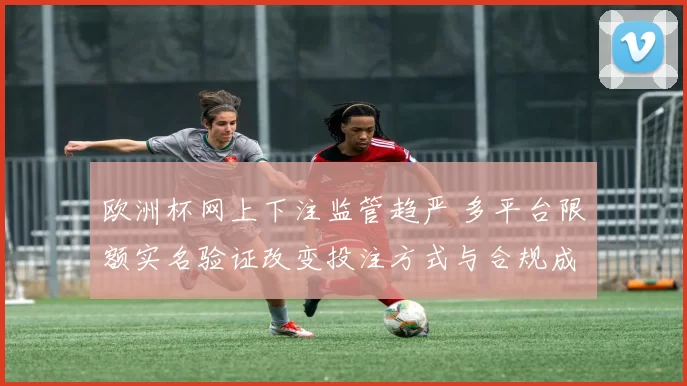 欧洲杯网上下注监管趋严 多平台限额实名验证改变投注方式与合规成本