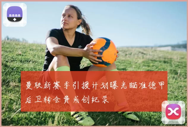 曼联新赛季引援计划曝光瞄准德甲后卫转会费或创纪录