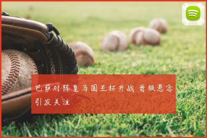 巴萨对阵皇马国王杯开战 晋级悬念引发关注