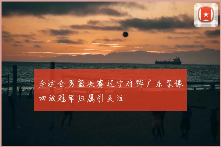 全运会男篮决赛辽宁对阵广东录像回放冠军归属引关注
