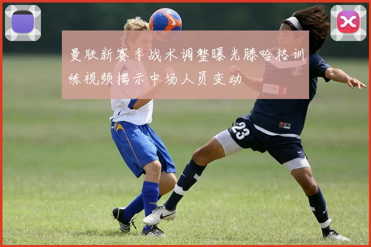 曼联新赛季战术调整曝光滕哈格训练视频揭示中场人员变动