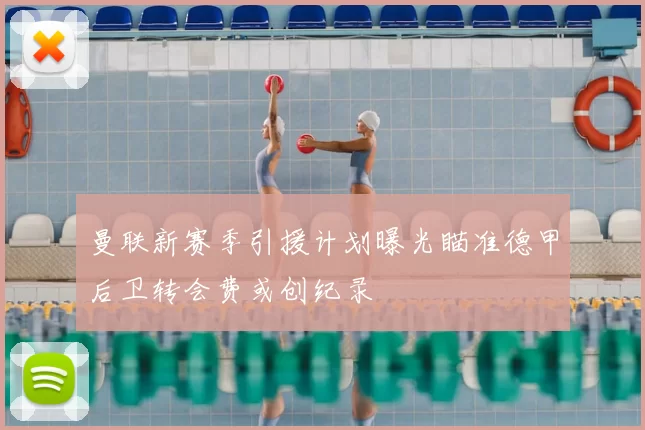 曼联新赛季引援计划曝光瞄准德甲后卫转会费或创纪录