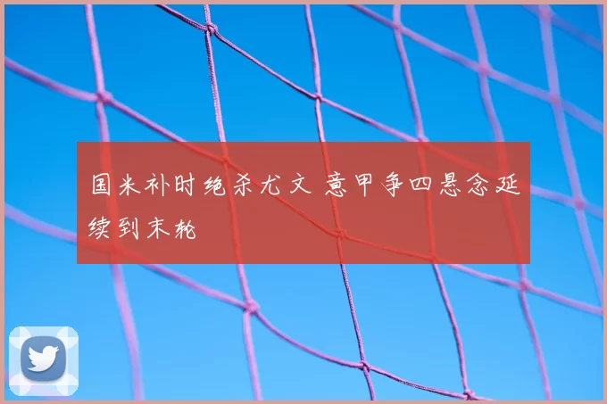 国米补时绝杀尤文 意甲争四悬念延续到末轮