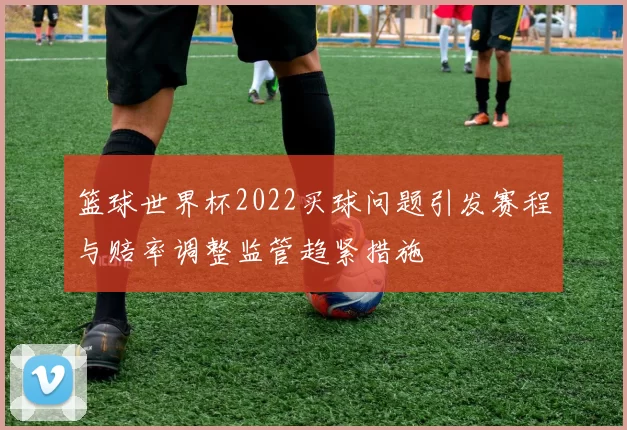 篮球世界杯2022买球问题引发赛程与赔率调整监管趋紧措施