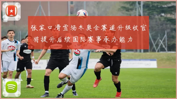 张家口滑雪场冬奥会赛道升级收官 将提升后续国际赛事承办能力