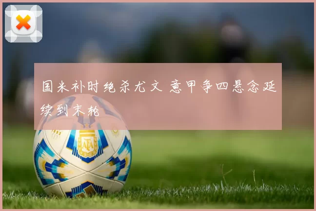 国米补时绝杀尤文 意甲争四悬念延续到末轮