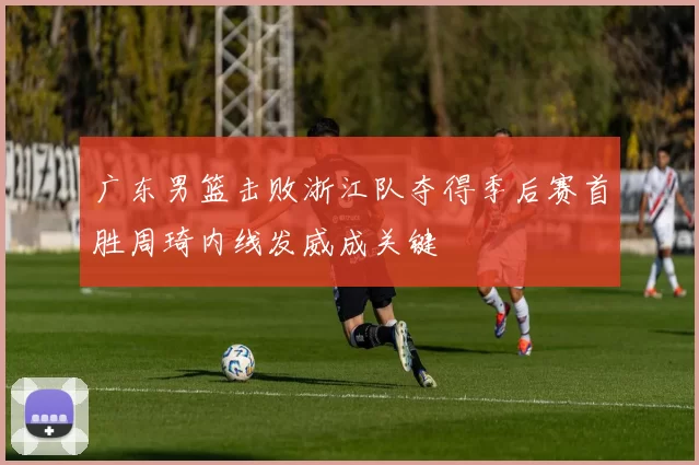 广东男篮击败浙江队夺得季后赛首胜周琦内线发威成关键