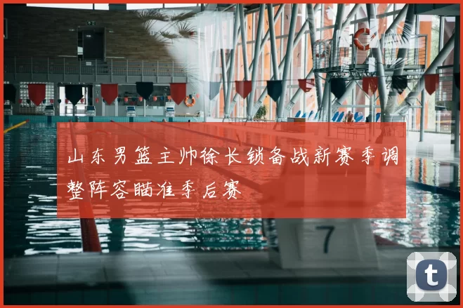 山东男篮主帅徐长锁备战新赛季调整阵容瞄准季后赛