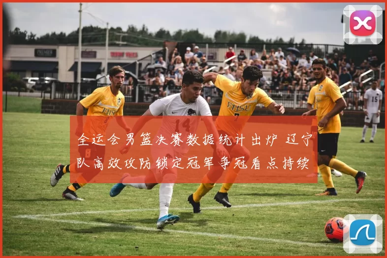 全运会男篮决赛数据统计出炉 辽宁队高效攻防锁定冠军争冠看点持续延伸