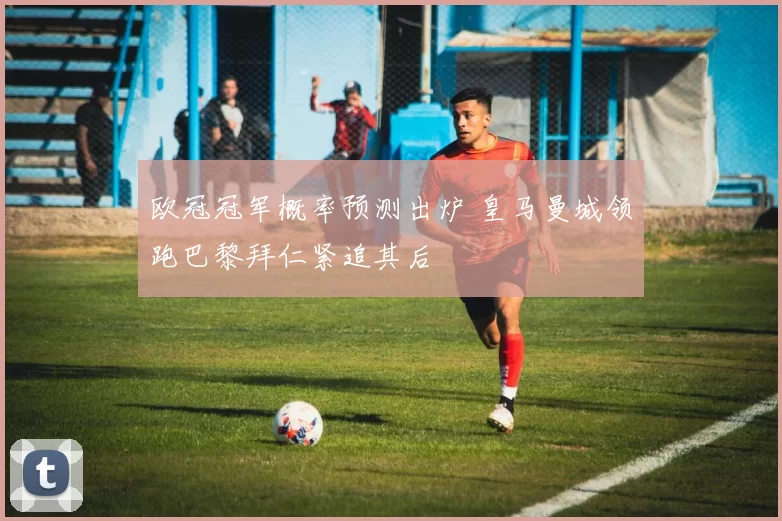 欧冠冠军概率预测出炉 皇马曼城领跑巴黎拜仁紧追其后