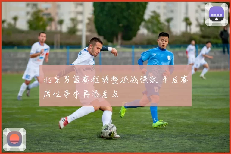 北京男篮赛程调整连战强敌 季后赛席位争夺再添看点