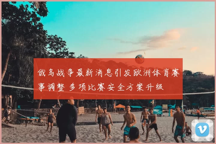 俄乌战争最新消息引发欧洲体育赛事调整 多项比赛安全方案升级