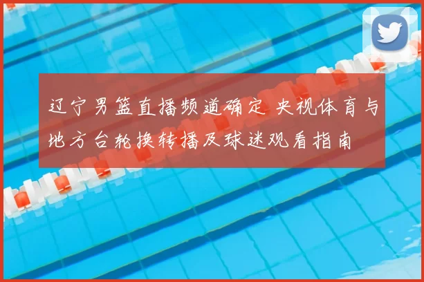 辽宁男篮直播频道确定 央视体育与地方台轮换转播及球迷观看指南
