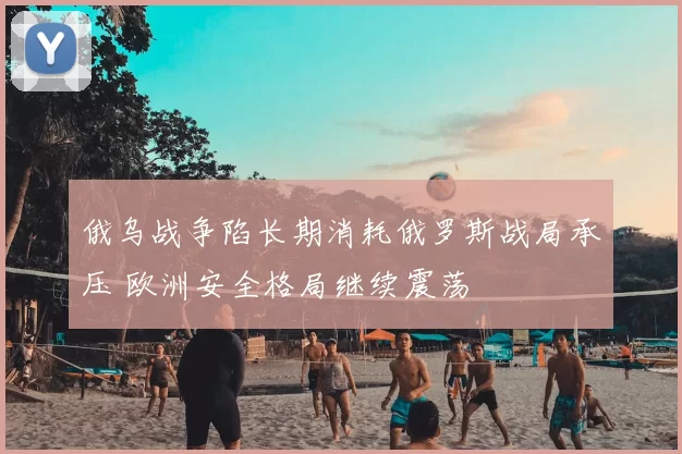 俄乌战争陷长期消耗俄罗斯战局承压 欧洲安全格局继续震荡