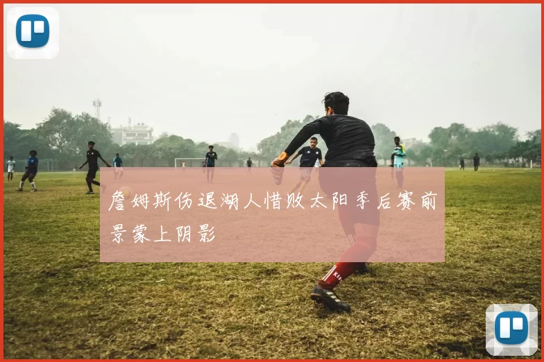 詹姆斯伤退湖人惜败太阳季后赛前景蒙上阴影