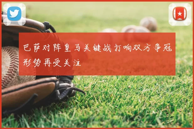 巴萨对阵皇马关键战打响双方争冠形势再受关注