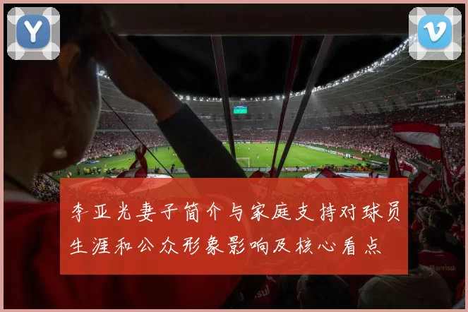 李亚光妻子简介与家庭支持对球员生涯和公众形象影响及核心看点