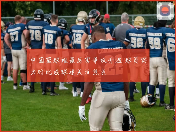 中国篮球谁最厉害争议升温 球员实力对比成球迷关注焦点