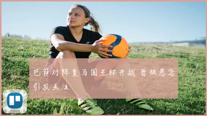 巴萨对阵皇马国王杯开战 晋级悬念引发关注